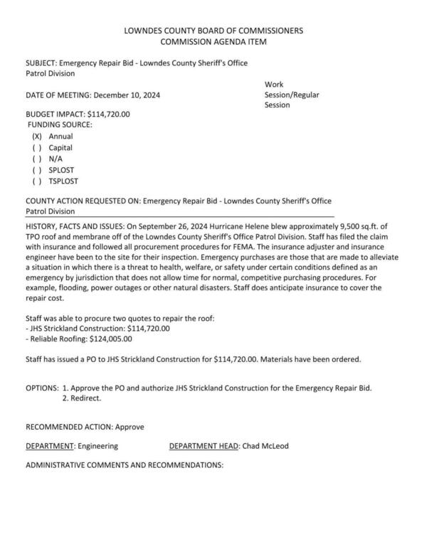 BUDGET IMPACT: $114,720.00 On September 26, 2024 Hurricane Helene blew approximately 9,500 sq.ft. of TPO roof and membrane off of the Lowndes County Sheriff's Office Patrol Division. Staff has filed insurance claim and with FEMA. Meanwhile need emergency repairs.