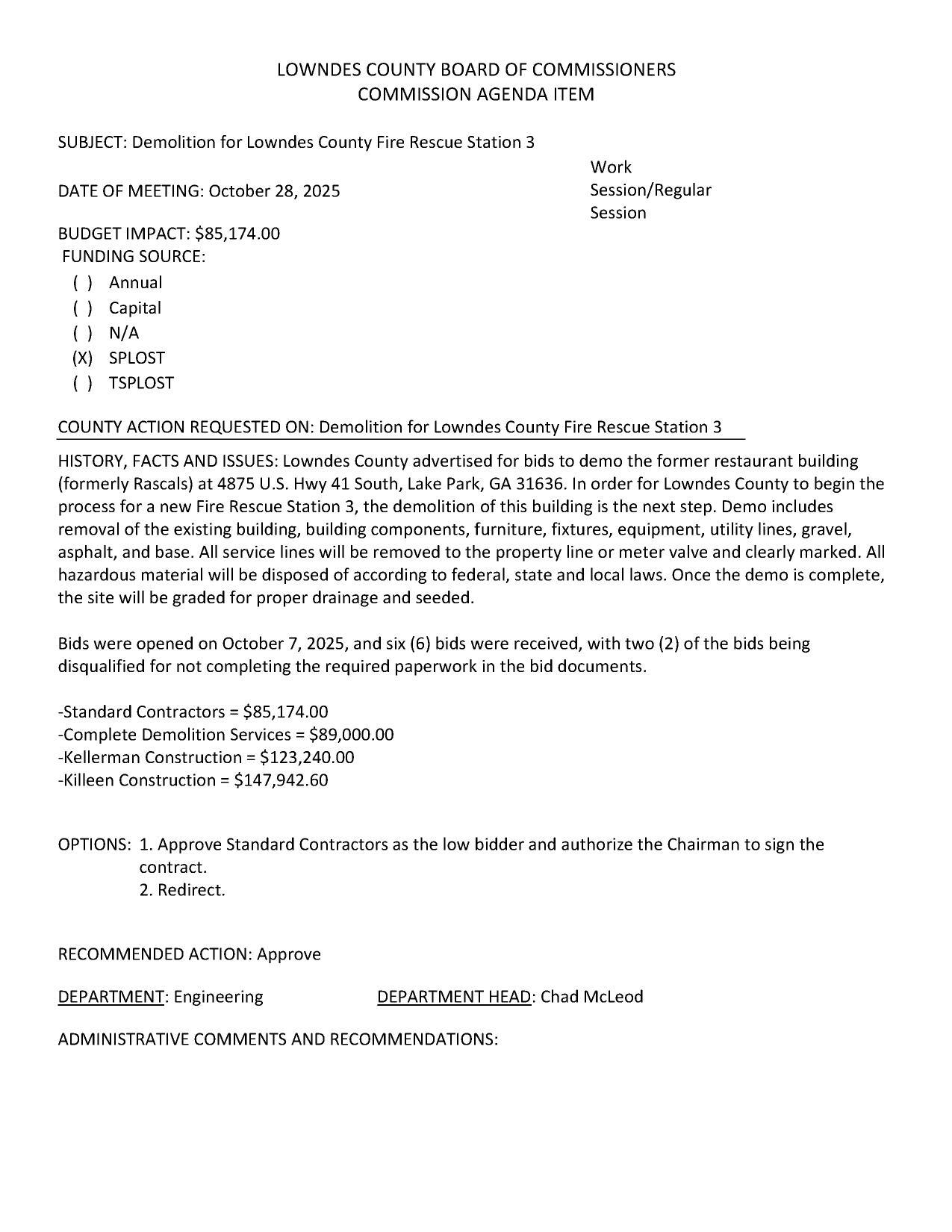 BUDGET IMPACT: $85,174.00 FUNDING SOURCE: (xX) SPLOST Lowndes County advertised for bids to demo the former restaurant building (formerly Rascals) at 4875 U.S. Hwy 41 South, Lake Park, GA 31636. In order for Lowndes County to begin the process for a new Fire Rescue Station 3, the demolition of this building is the next step. Demo includes removal of the existing building, building components, furniture, fixtures, equipment, utility lines, gravel, asphalt, and base. All service lines will be removed to the property line or meter valve and clearly marked. All hazardous material will be disposed of according to federal, state and local laws. Once the demo is complete, the site will be graded for proper drainage and seeded.